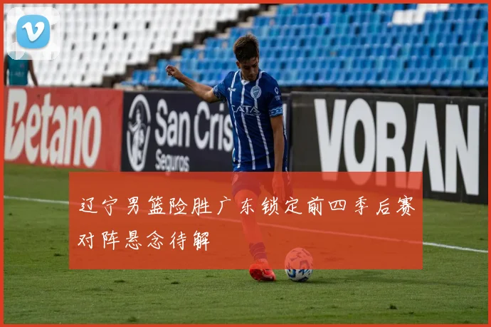 辽宁男篮险胜广东锁定前四季后赛对阵悬念待解