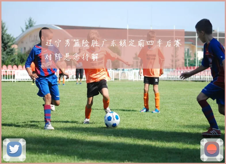 辽宁男篮险胜广东锁定前四季后赛对阵悬念待解