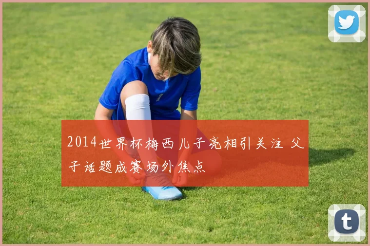 2014世界杯梅西儿子亮相引关注 父子话题成赛场外焦点
