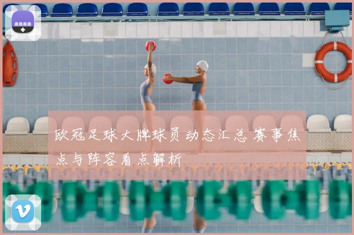 欧冠足球大牌球员动态汇总 赛事焦点与阵容看点解析