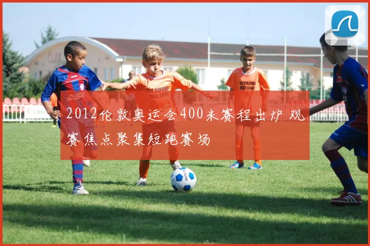 2012伦敦奥运会400米赛程出炉 观赛焦点聚集短跑赛场