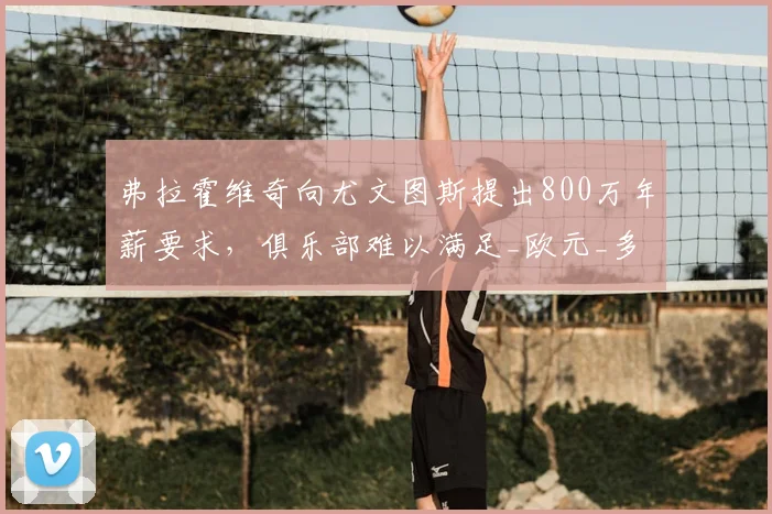 弗拉霍维奇向尤文图斯提出800万年薪要求,俱乐部难以满足_欧元_多纳鲁马_米兰